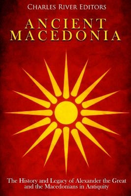 Ancient Macedonia: The History and Legacy of Alexander the Great and the Macedonians in Antiquity by Charles River Editors