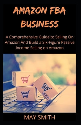 Amazon Fba Business: A Comprehensive Guide To Selling On Amazon And Build A Six-Figure Passive Income Selling On Amazon by Smith, May