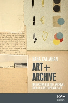 Art + Archive: Understanding the Archival Turn in Contemporary Art by Callahan, Sara