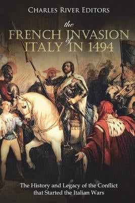 The French Invasion of Italy in 1494: The History and Legacy of the Conflict that Started the Italian Wars by Charles River Editors
