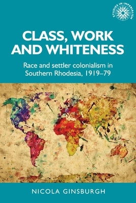 Class, Work and Whiteness: Race and Settler Colonialism in Southern Rhodesia, 1919-79 by Ginsburgh, Nicola