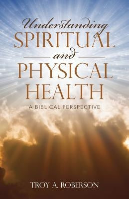 Understanding Spiritual and Physical Health: A Biblical Perspective by Roberson, Troy a.