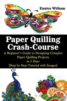 Paper Quilling Crash-Course: A Beginner's Guide to Designing Complex Paper Quilling Projects in 5 Days [Step by Step Tutorial with Images] by Witham, Eunice