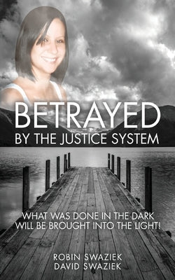 Betrayed by the Justice System: What Was Done in the Dark Will Be Brought Into the Light by Swaziek, Robin