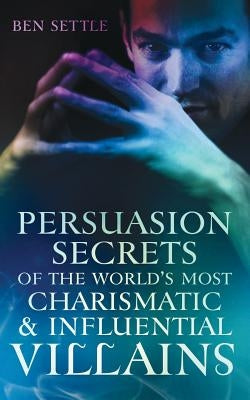 Persuasion Secrets of the World's Most Charismatic & Influential Villains by Settle, Ben