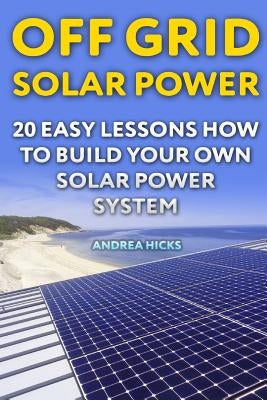 Off Grid Solar Power: 20 Easy Lessons How to Build Your Own Solar Power System by Hicks, Andrea
