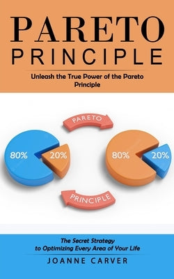 Pareto Principle: Unleash the True Power of the Pareto Principle (The Secret Strategy to Optimizing Every Area of Your Life) by Carver, Joanne