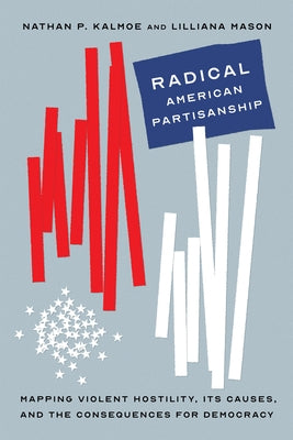 Radical American Partisanship: Mapping Violent Hostility, Its Causes, and the Consequences for Democracy by Kalmoe, Nathan P.