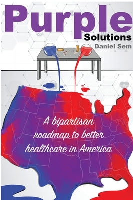 Purple Solutions: A bipartisan roadmap to better healthcare in America by Sem, Daniel S.