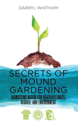 Secrets of Mound Gardening: Harnessing Nature for Healthier Fruits, Veggies, and Environment by Whitham, Darryl