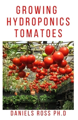 Growing Hydroponic Tomatoes: Everything you need to know about growing tomatoes hydroponically. by Ross Ph. D., Daniels