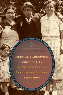 Medical Caregiving and Identity in Pennsylvania's Anthracite Region, 1880-2000 by Weaver, Karol K.