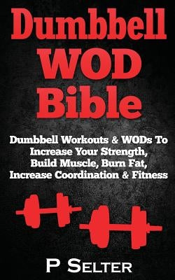 Dumbbell WOD Bible: Dumbbell Workouts & WODs To Increase Your Strength, Build Muscle, Burn Fat, Increase Coordination & Fitness by Selter, P.