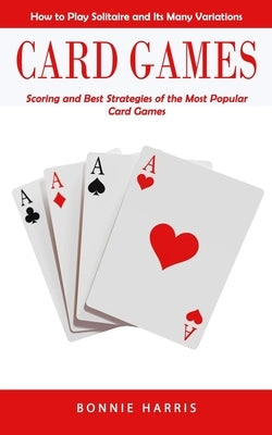 Card Games: How to Play Solitaire and Its Many Variations (Scoring and Best Strategies of the Most Popular Card Games) by Harris, Bonnie