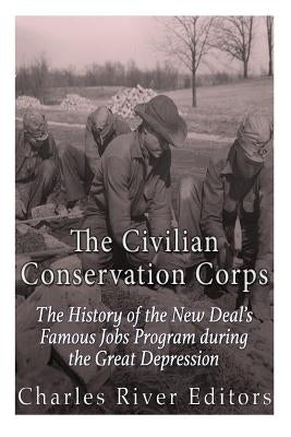 The Civilian Conservation Corps: The History of the New Deal's Famous Jobs Program during the Great Depression by Charles River Editors