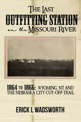 The Last Outfitting Station on the Missouri River: 1864 to 1866 Wyoming, NT & the Nebraska City Cut-Off Trail by Wadsworth, Erick