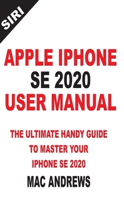 Apple iPhone Se 2020 User Manual: The Ultimate Handy Guide to Master your IPhone SE and IOS 13 Update with Tips and Tricks by Andrews, Mac