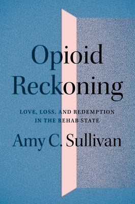 Opioid Reckoning: Love, Loss, and Redemption in the Rehab State by Sullivan, Amy C.