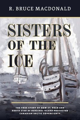 Sisters of the Ice: The True Story of How St. Roch and North Star of Herschel Island Protected Canadian Arctic Sovereignty by MacDonald, R. Bruce
