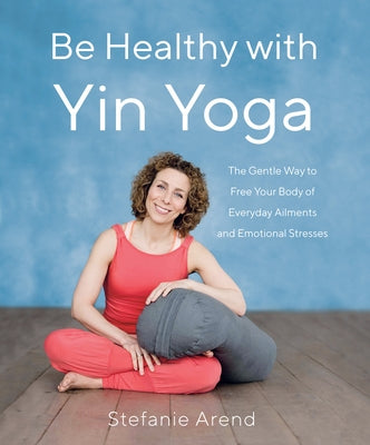 Be Healthy with Yin Yoga: The Gentle Way to Free Your Body of Everyday Ailments and Emotional Stresses by Arend, Stefanie