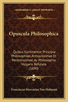 Opuscula Philosophica: Quibus Continentur Principia Philosophiae, Antiquissimae Et Recentissimae, Ac Philosophia Vulgaris Refutata (1690) by Helmont, Franciscus Mercurius Van