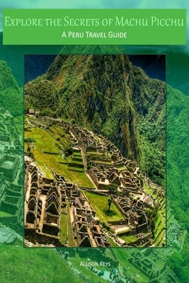 Explore the Secrets of Machu Picchu A Peru Travel Guide by Allison Keys