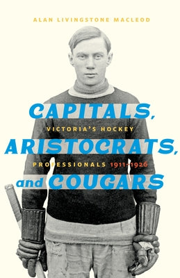 Capitals, Aristocrats, and Cougars: Victoria's Hockey Professionals, 1911-1926 by MacLeod, Alan Livingstone