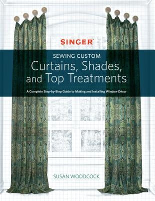 Singer(r) Sewing Custom Curtains, Shades, and Top Treatments: A Complete Step-By-Step Guide to Making and Installing Window Decor by Woodcock, Susan