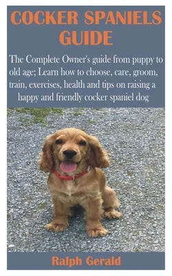 Cocker Spaniels Guide: The Complete Owner's guide from puppy to old age; Learn how to choose, care, groom, train, exercises, health and tips by Gerald, Ralph