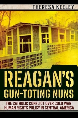 Reagan's Gun-Toting Nuns: The Catholic Conflict Over Cold War Human Rights Policy in Central America by Keeley, Theresa
