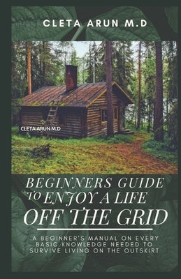 Beginners Guide to Enjoy a Life Off the Grid: A Beginner's manual on Every Basic Knowledge Needed to Survive Living On the Outskirt by Arun M. D., Cleta