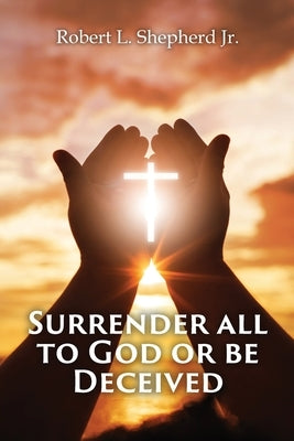 SURRENDER ALL TO GOD OR BE DECEIVED!!! (The Endtime Spirit of Deception) by Shepherd, Robert L., Jr.