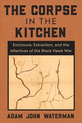 The Corpse in the Kitchen: Enclosure, Extraction, and the Afterlives of the Black Hawk War by Waterman, Adam John