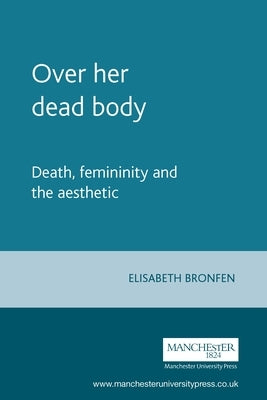 Over Her Dead Body: Death, Femininity and the Aesthetic by Bronfen, Elisabeth