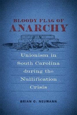 Bloody Flag of Anarchy: Unionism in South Carolina During the Nullification Crisis by Neumann, Brian C.