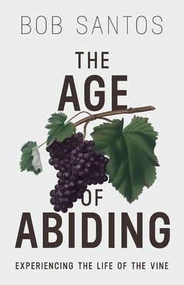 The Age of Abiding: Experiencing the Life of the Vine by Santos, Bob