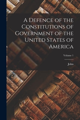 A Defence of the Constitutions of Government of the United States of America; Volume 1 by Adams, John 1735-1826