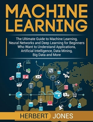 Machine Learning: The Ultimate Guide to Machine Learning, Neural Networks and Deep Learning for Beginners Who Want to Understand Applica by Jones, Herbert