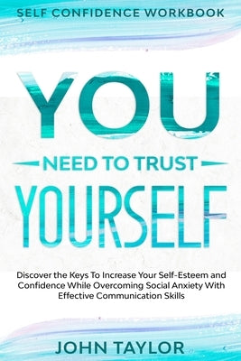 Self Confidence Workbook: YOU NEED TO TRUST YOURSELF - Discover the Keys To Increase Your Self-Esteem and Confidence While Overcoming Social Anx by Taylor, John