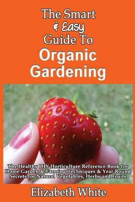 The Smart & Easy Guide To Organic Gardening: The Healthy DIY Horticulture Reference Book for Home Garden & Farming Techniques & Year Round Secrets for by White, Elizabeth