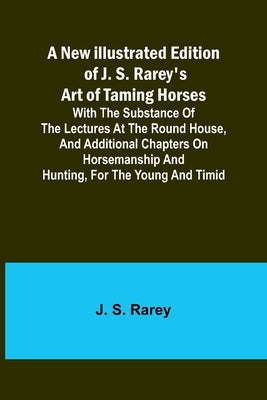 A New Illustrated Edition of J. S. Rarey's Art of Taming Horses; With the Substance of the Lectures at the Round House, and Additional Chapters on Hor by S. Rarey, J.