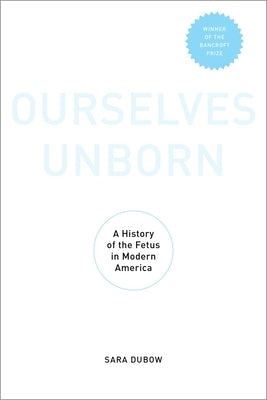 Ourselves Unborn: A History of the Fetus in Modern America by Dubow, Sara