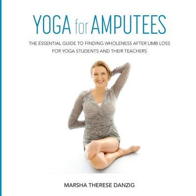 YOGA for AMPUTEES: The Essential Guide to Finding Wholeness After Limb Loss for Yoga Students and Their Teachers by Danzig, Marsha Therese