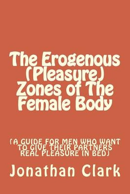 The Erogenous (Pleasure) Zones of The Female Body: A guide for men who want to give their partners real pleasure by Clark, Jonathan