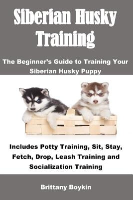 Siberian Husky Training: The Beginner's Guide to Training Your Siberian Husky Puppy: Includes Potty Training, Sit, Stay, Fetch, Drop, Leash Tra by Boykin, Brittany