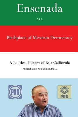 Ensenada as a Birthplace of Mexican Democracy: A Political History of Baja California by Winkelman Ph. D., Michael James