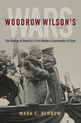 Woodrow Wilson's Wars: The Making of America's First Modern Commander-In-Chief by Benbow, Mark