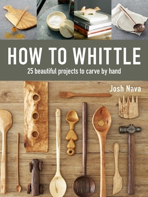 How to Whittle: 25 Beautiful Projects to Carve by Hand by Nava, Josh