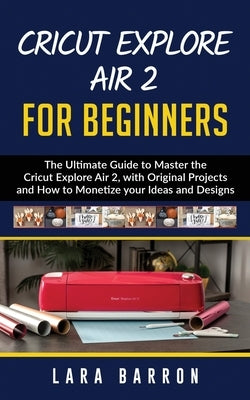 Cricut Explore Air 2 for Beginners: The Ultimate Guide to Master the Cricut Explore Air 2, with Original Projects and How to Monetize your Ideas and D by Barron, Lara