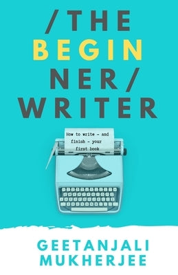 The Beginner Writer: How to Write - and Finish - Your First Book by Mukherjee, Geetanjali